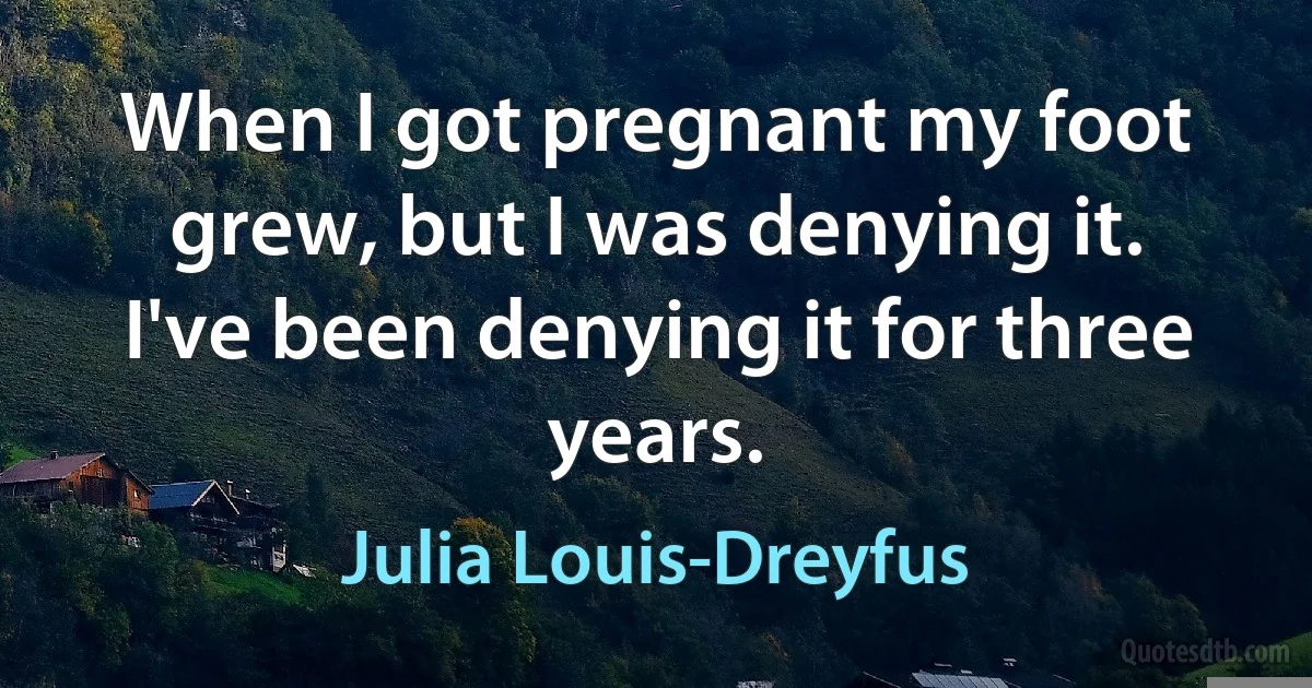 When I got pregnant my foot grew, but I was denying it. I've been denying it for three years. (Julia Louis-Dreyfus)