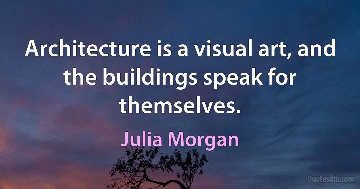 Architecture is a visual art, and the buildings speak for themselves. (Julia Morgan)