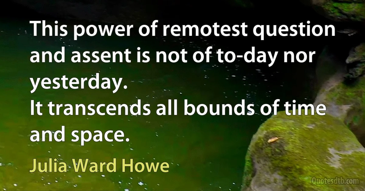 This power of remotest question and assent is not of to-day nor yesterday.
It transcends all bounds of time and space. (Julia Ward Howe)