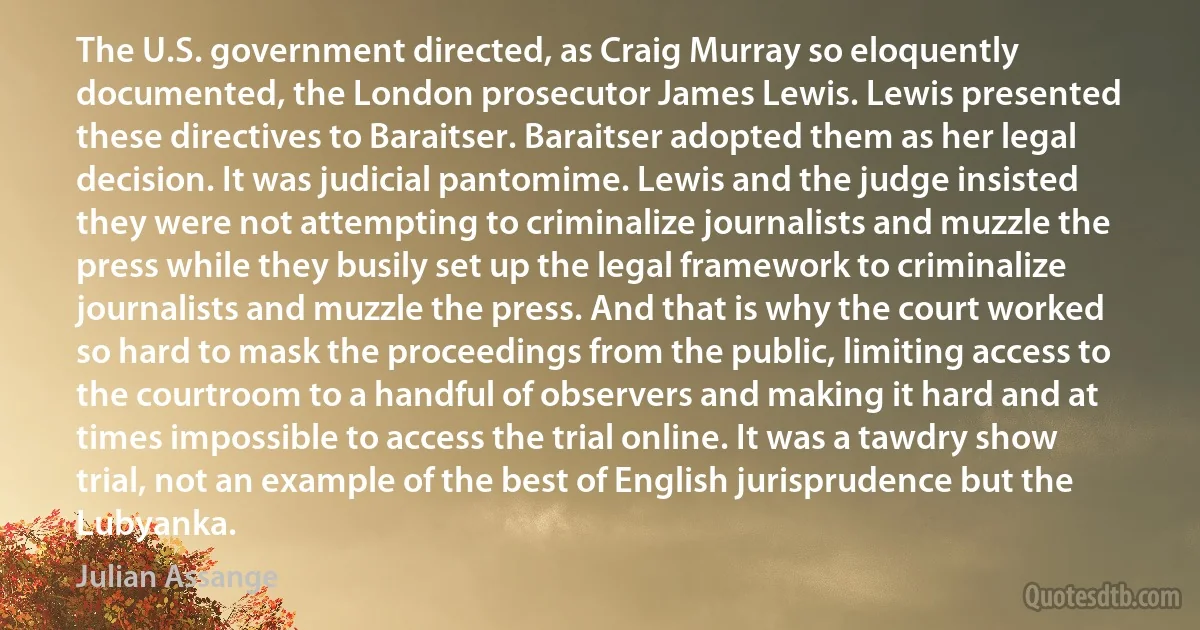 The U.S. government directed, as Craig Murray so eloquently documented, the London prosecutor James Lewis. Lewis presented these directives to Baraitser. Baraitser adopted them as her legal decision. It was judicial pantomime. Lewis and the judge insisted they were not attempting to criminalize journalists and muzzle the press while they busily set up the legal framework to criminalize journalists and muzzle the press. And that is why the court worked so hard to mask the proceedings from the public, limiting access to the courtroom to a handful of observers and making it hard and at times impossible to access the trial online. It was a tawdry show trial, not an example of the best of English jurisprudence but the Lubyanka. (Julian Assange)