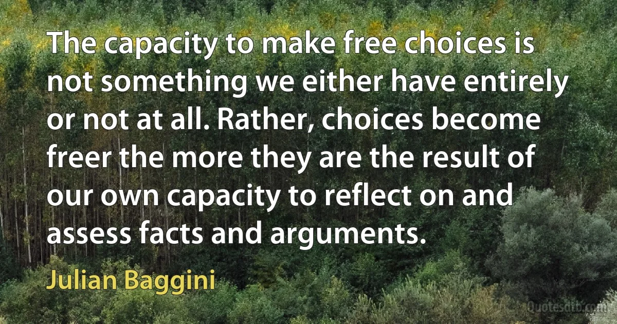 The capacity to make free choices is not something we either have entirely or not at all. Rather, choices become freer the more they are the result of our own capacity to reflect on and assess facts and arguments. (Julian Baggini)