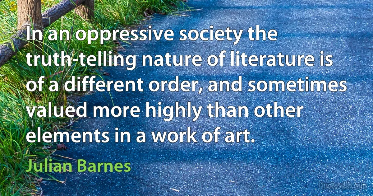 In an oppressive society the truth-telling nature of literature is of a different order, and sometimes valued more highly than other elements in a work of art. (Julian Barnes)