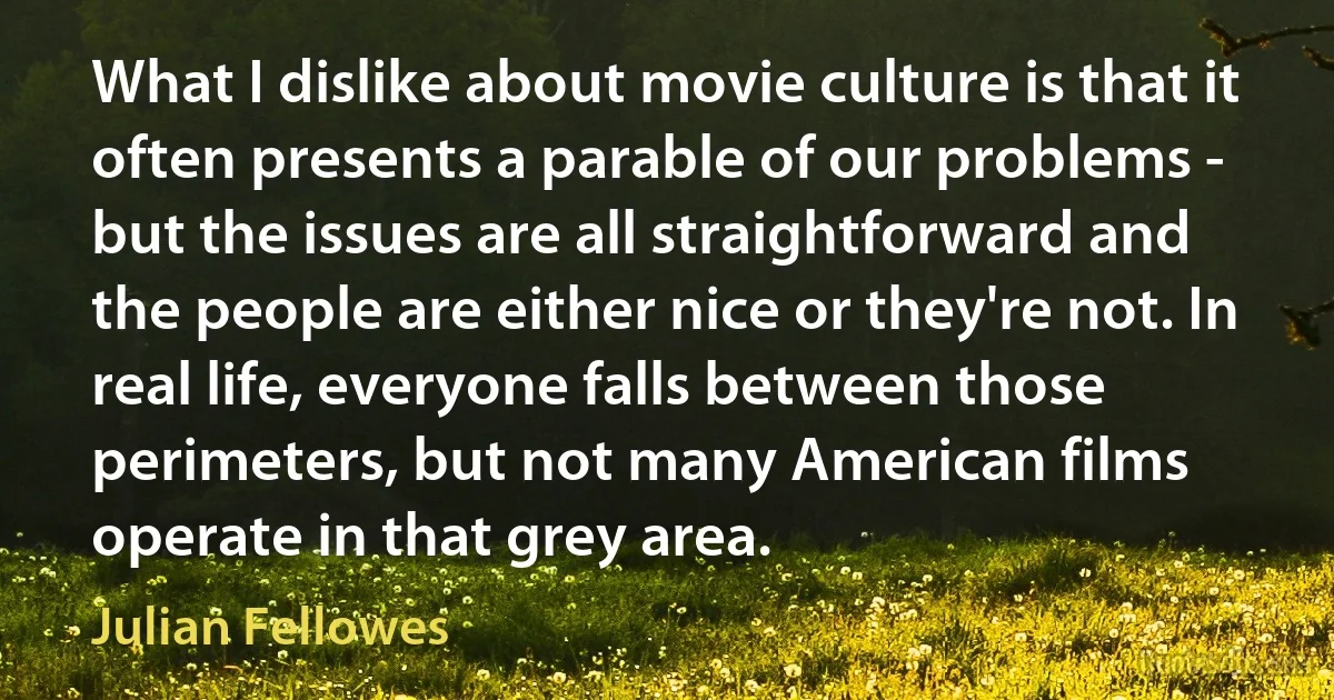 What I dislike about movie culture is that it often presents a parable of our problems - but the issues are all straightforward and the people are either nice or they're not. In real life, everyone falls between those perimeters, but not many American films operate in that grey area. (Julian Fellowes)