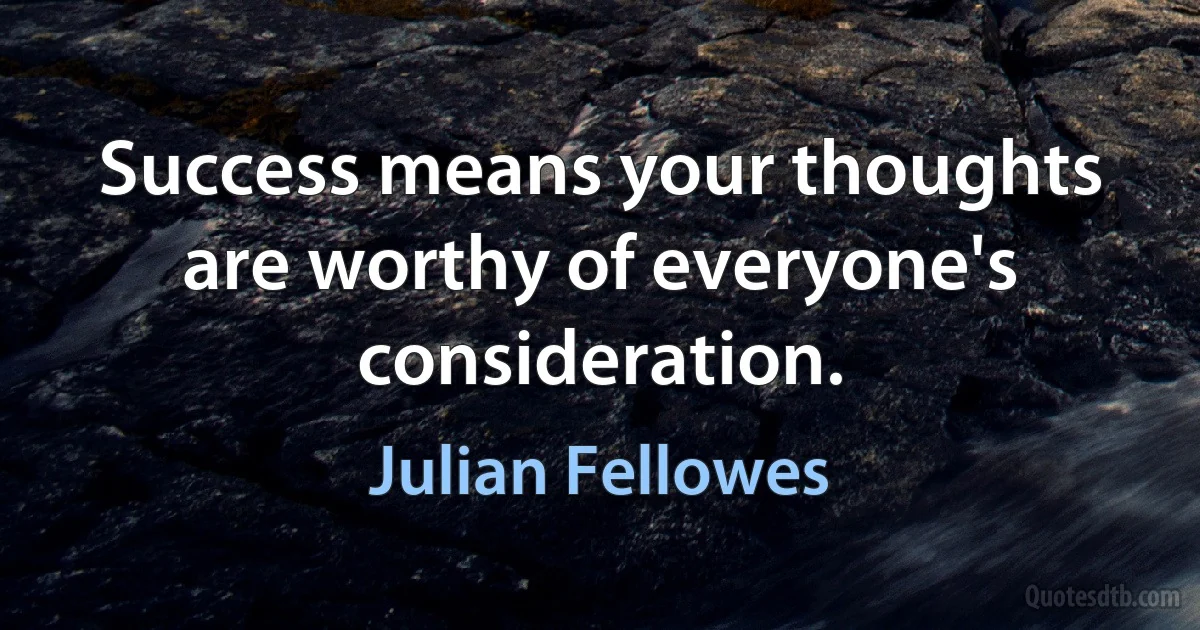 Success means your thoughts are worthy of everyone's consideration. (Julian Fellowes)