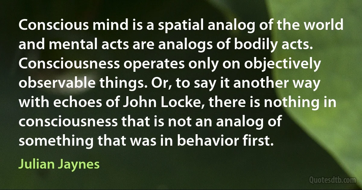 Conscious mind is a spatial analog of the world and mental acts are analogs of bodily acts. Consciousness operates only on objectively observable things. Or, to say it another way with echoes of John Locke, there is nothing in consciousness that is not an analog of something that was in behavior first. (Julian Jaynes)