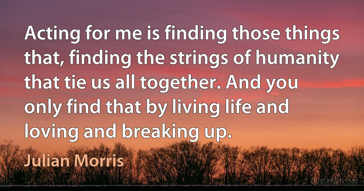 Acting for me is finding those things that, finding the strings of humanity that tie us all together. And you only find that by living life and loving and breaking up. (Julian Morris)