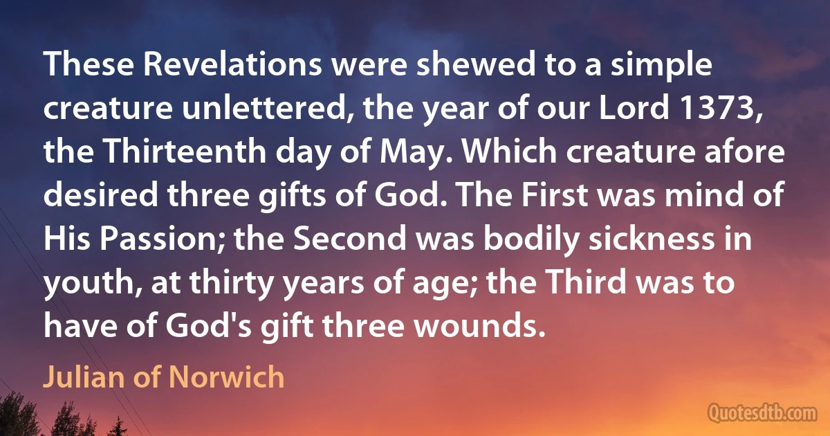 These Revelations were shewed to a simple creature unlettered, the year of our Lord 1373, the Thirteenth day of May. Which creature afore desired three gifts of God. The First was mind of His Passion; the Second was bodily sickness in youth, at thirty years of age; the Third was to have of God's gift three wounds. (Julian of Norwich)