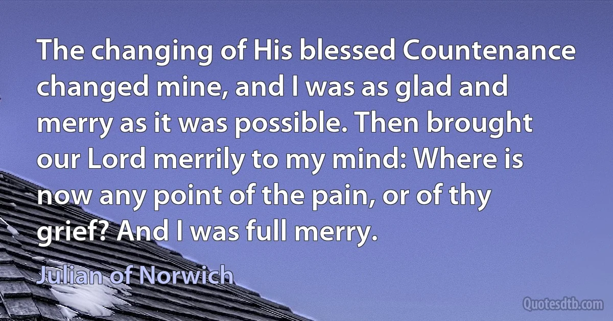 The changing of His blessed Countenance changed mine, and I was as glad and merry as it was possible. Then brought our Lord merrily to my mind: Where is now any point of the pain, or of thy grief? And I was full merry. (Julian of Norwich)