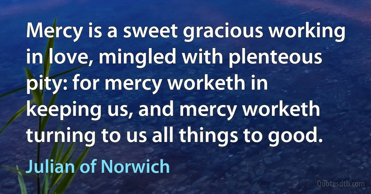 Mercy is a sweet gracious working in love, mingled with plenteous pity: for mercy worketh in keeping us, and mercy worketh turning to us all things to good. (Julian of Norwich)