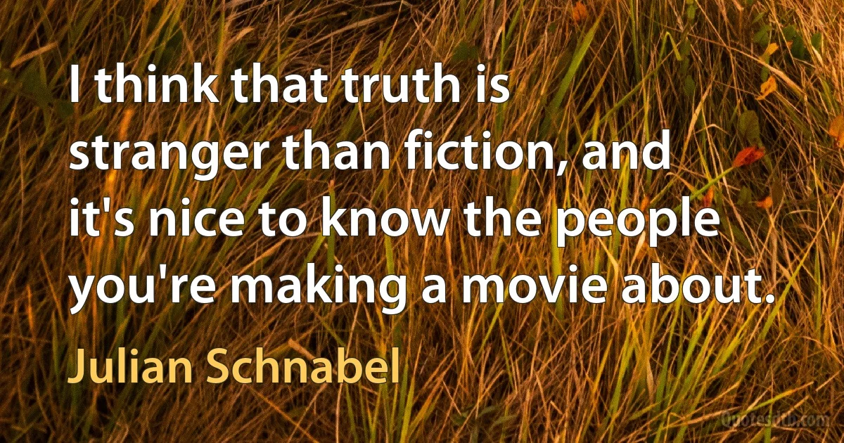 I think that truth is stranger than fiction, and it's nice to know the people you're making a movie about. (Julian Schnabel)