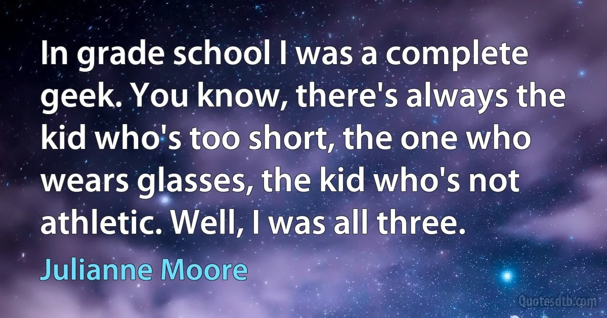 In grade school I was a complete geek. You know, there's always the kid who's too short, the one who wears glasses, the kid who's not athletic. Well, I was all three. (Julianne Moore)