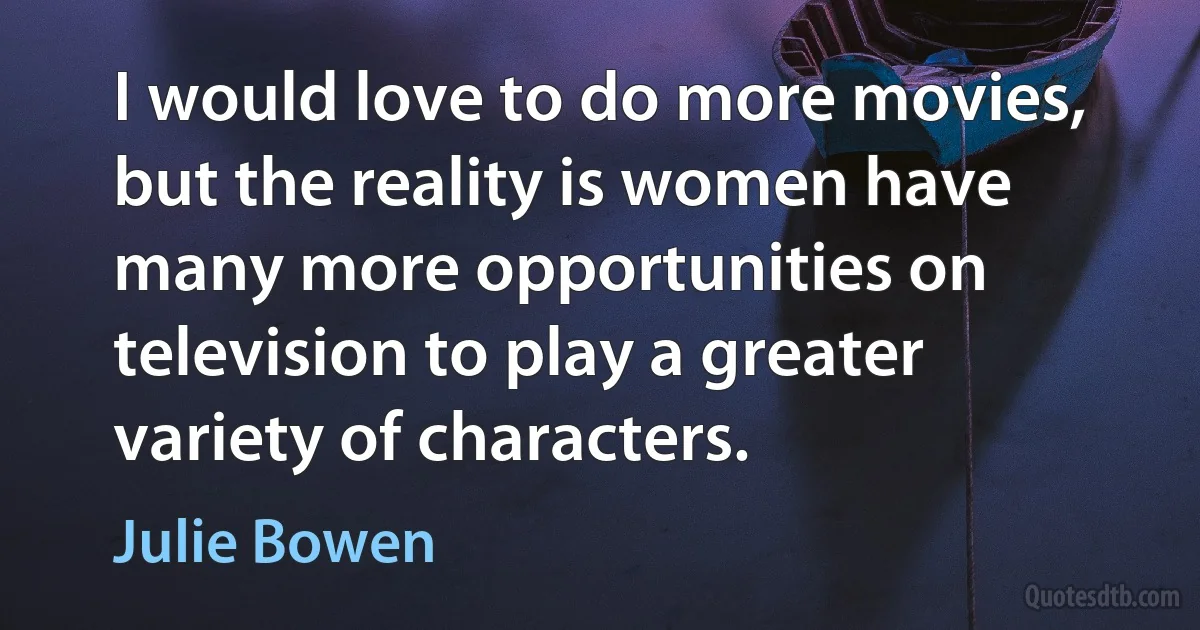 I would love to do more movies, but the reality is women have many more opportunities on television to play a greater variety of characters. (Julie Bowen)