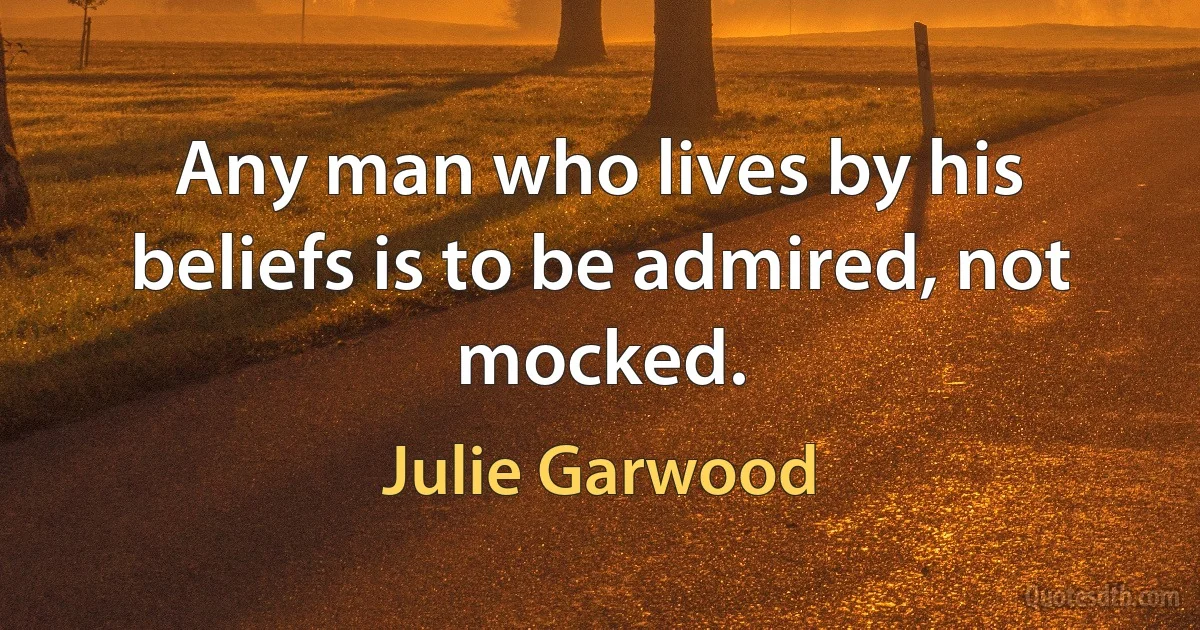 Any man who lives by his beliefs is to be admired, not mocked. (Julie Garwood)