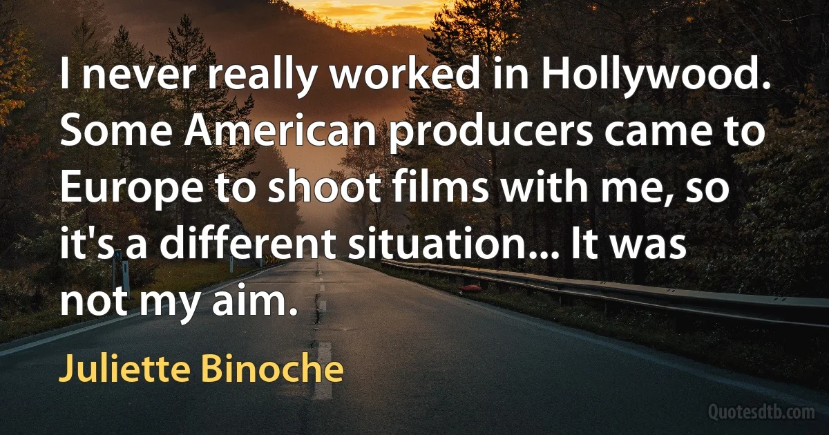 I never really worked in Hollywood. Some American producers came to Europe to shoot films with me, so it's a different situation... It was not my aim. (Juliette Binoche)