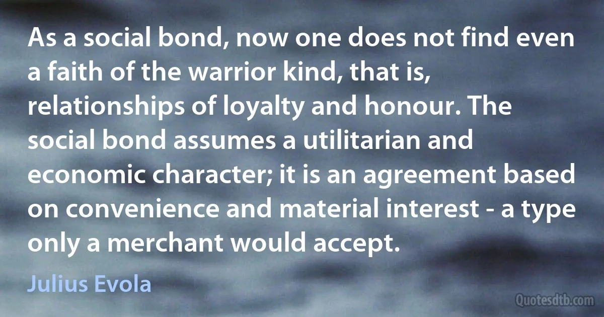 As a social bond, now one does not find even a faith of the warrior kind, that is, relationships of loyalty and honour. The social bond assumes a utilitarian and economic character; it is an agreement based on convenience and material interest - a type only a merchant would accept. (Julius Evola)