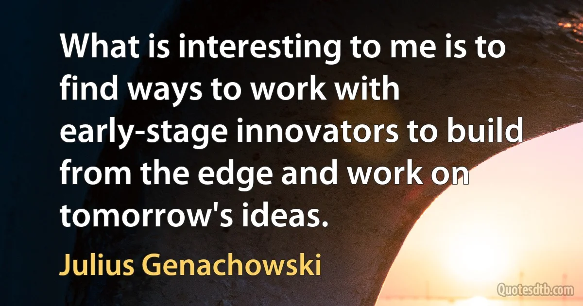 What is interesting to me is to find ways to work with early-stage innovators to build from the edge and work on tomorrow's ideas. (Julius Genachowski)