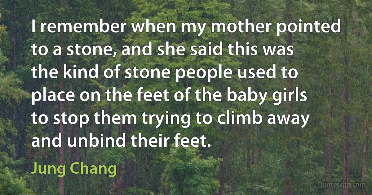 I remember when my mother pointed to a stone, and she said this was the kind of stone people used to place on the feet of the baby girls to stop them trying to climb away and unbind their feet. (Jung Chang)