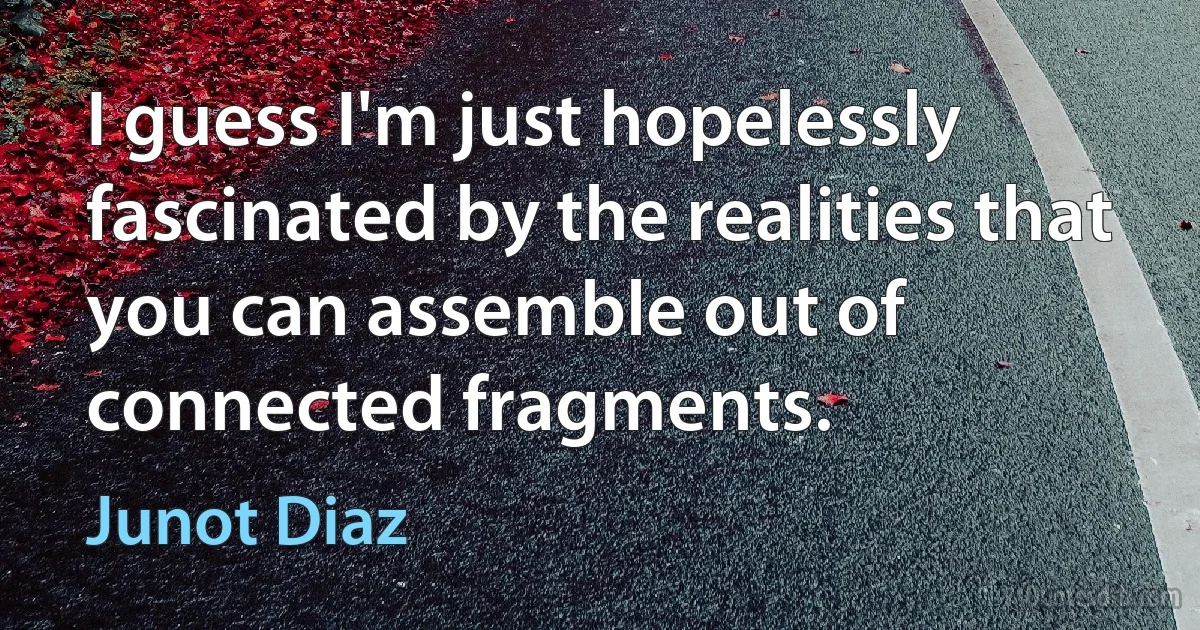 I guess I'm just hopelessly fascinated by the realities that you can assemble out of connected fragments. (Junot Diaz)