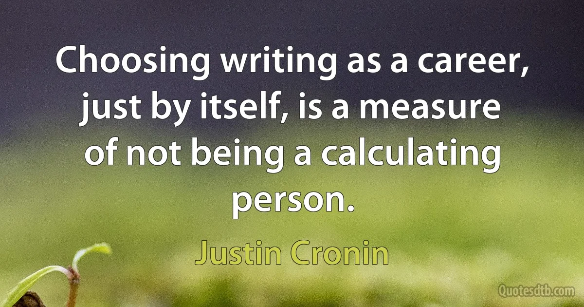 Choosing writing as a career, just by itself, is a measure of not being a calculating person. (Justin Cronin)