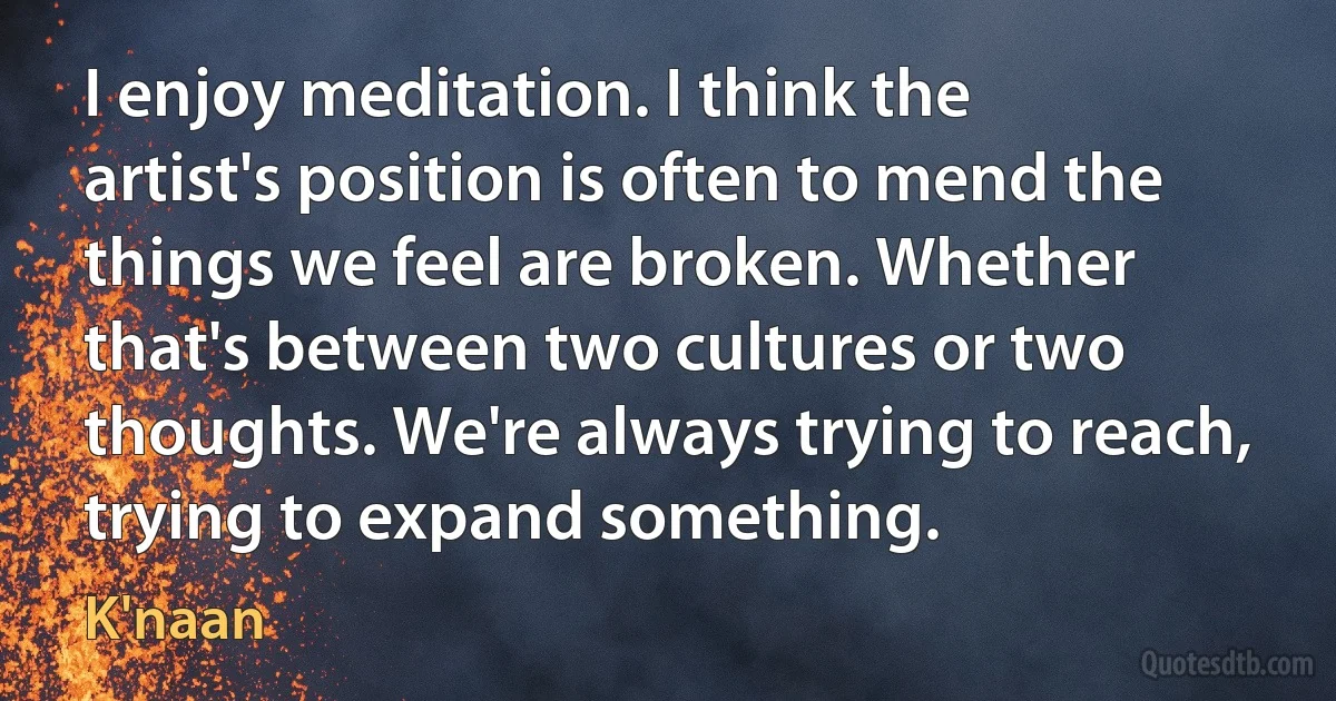 I enjoy meditation. I think the artist's position is often to mend the things we feel are broken. Whether that's between two cultures or two thoughts. We're always trying to reach, trying to expand something. (K'naan)