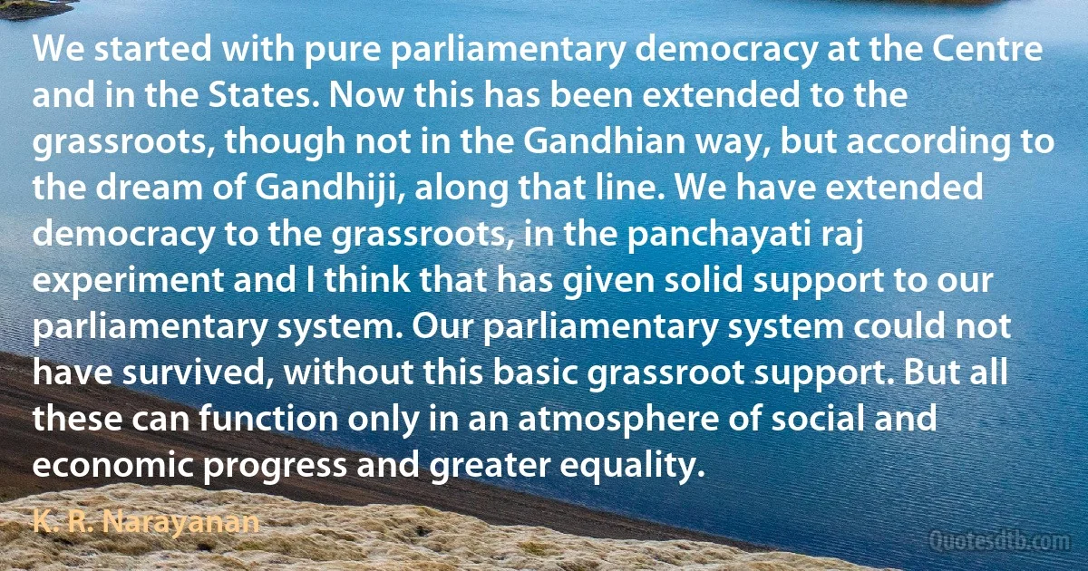 We started with pure parliamentary democracy at the Centre and in the States. Now this has been extended to the grassroots, though not in the Gandhian way, but according to the dream of Gandhiji, along that line. We have extended democracy to the grassroots, in the panchayati raj experiment and I think that has given solid support to our parliamentary system. Our parliamentary system could not have survived, without this basic grassroot support. But all these can function only in an atmosphere of social and economic progress and greater equality. (K. R. Narayanan)