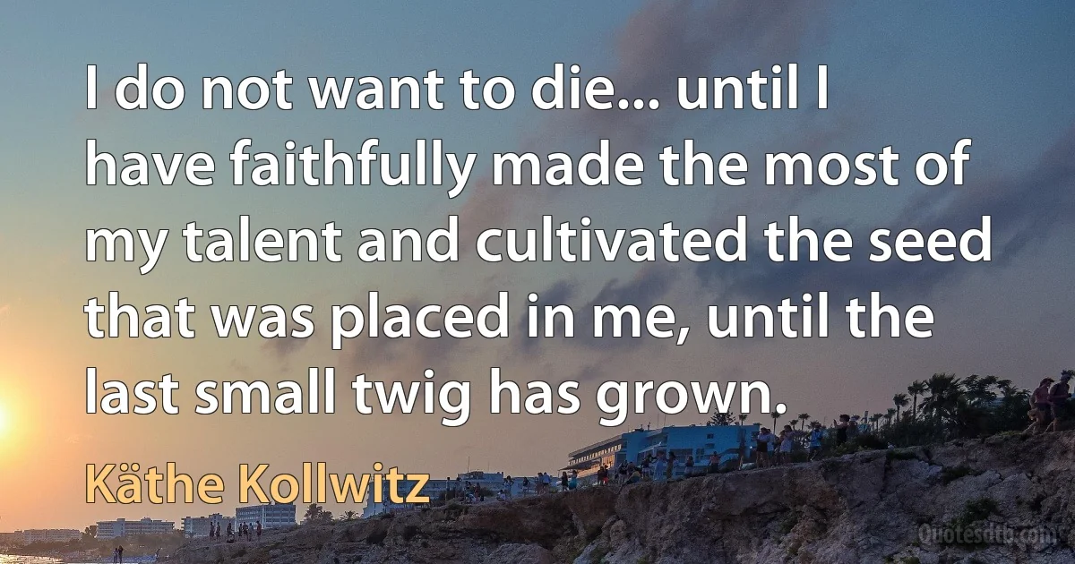 I do not want to die... until I have faithfully made the most of my talent and cultivated the seed that was placed in me, until the last small twig has grown. (Käthe Kollwitz)