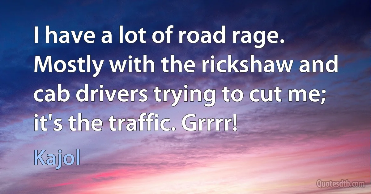 I have a lot of road rage. Mostly with the rickshaw and cab drivers trying to cut me; it's the traffic. Grrrr! (Kajol)