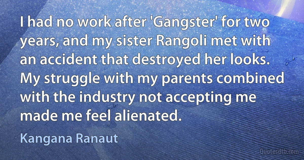 I had no work after 'Gangster' for two years, and my sister Rangoli met with an accident that destroyed her looks. My struggle with my parents combined with the industry not accepting me made me feel alienated. (Kangana Ranaut)