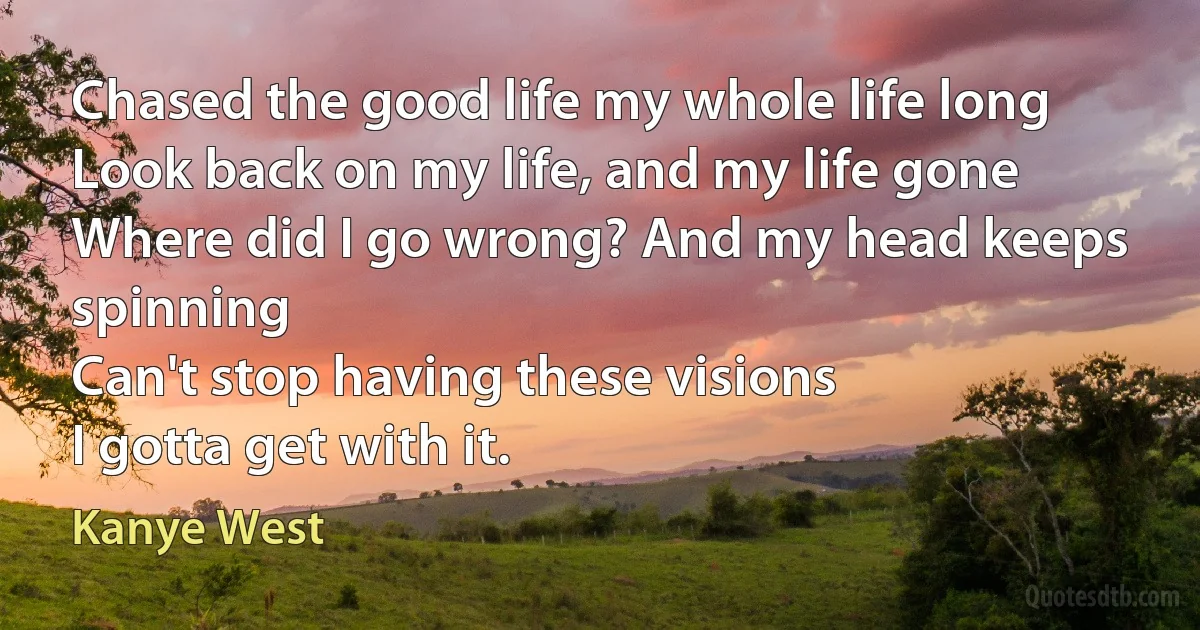 Chased the good life my whole life long
Look back on my life, and my life gone
Where did I go wrong? And my head keeps spinning
Can't stop having these visions
I gotta get with it. (Kanye West)