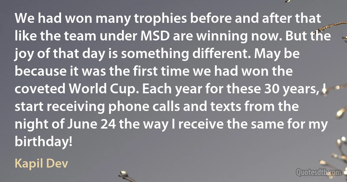 We had won many trophies before and after that like the team under MSD are winning now. But the joy of that day is something different. May be because it was the first time we had won the coveted World Cup. Each year for these 30 years, I start receiving phone calls and texts from the night of June 24 the way I receive the same for my birthday! (Kapil Dev)