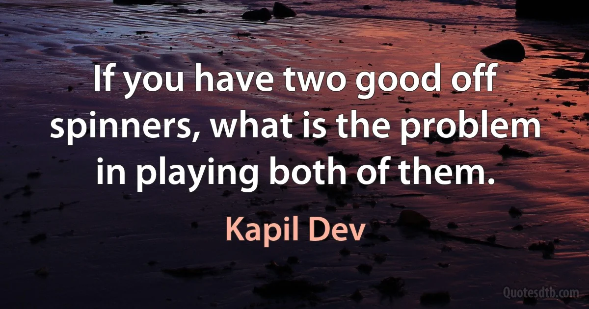 If you have two good off spinners, what is the problem in playing both of them. (Kapil Dev)