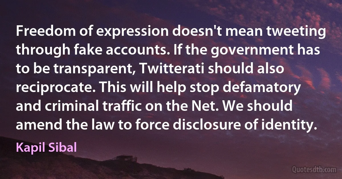 Freedom of expression doesn't mean tweeting through fake accounts. If the government has to be transparent, Twitterati should also reciprocate. This will help stop defamatory and criminal traffic on the Net. We should amend the law to force disclosure of identity. (Kapil Sibal)