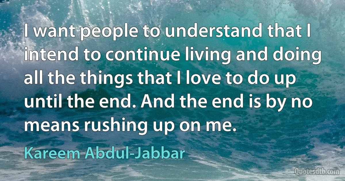 I want people to understand that I intend to continue living and doing all the things that I love to do up until the end. And the end is by no means rushing up on me. (Kareem Abdul-Jabbar)