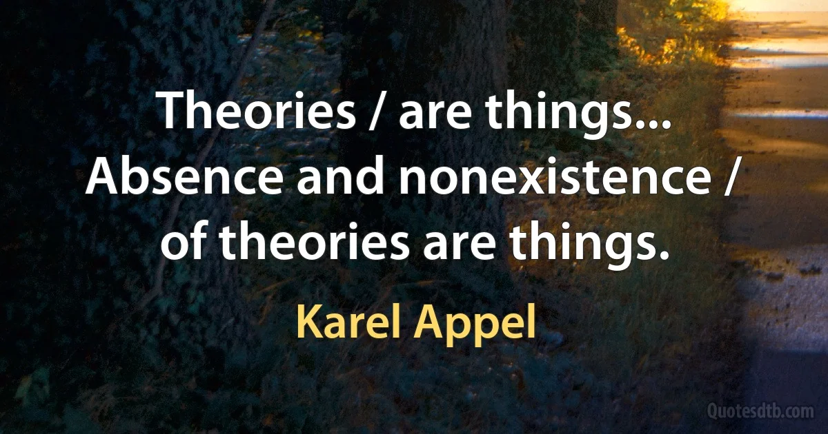 Theories / are things... Absence and nonexistence / of theories are things. (Karel Appel)