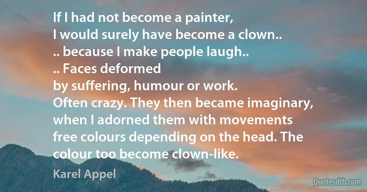 If I had not become a painter,
I would surely have become a clown..
.. because I make people laugh..
.. Faces deformed
by suffering, humour or work.
Often crazy. They then became imaginary,
when I adorned them with movements
free colours depending on the head. The
colour too become clown-like. (Karel Appel)