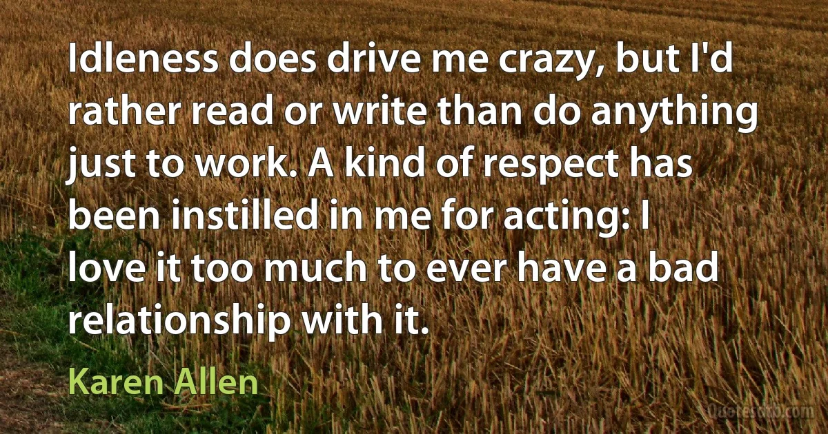 Idleness does drive me crazy, but I'd rather read or write than do anything just to work. A kind of respect has been instilled in me for acting: I love it too much to ever have a bad relationship with it. (Karen Allen)