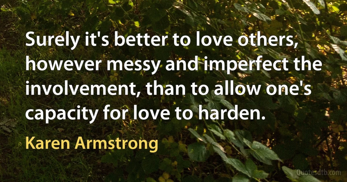 Surely it's better to love others, however messy and imperfect the involvement, than to allow one's capacity for love to harden. (Karen Armstrong)