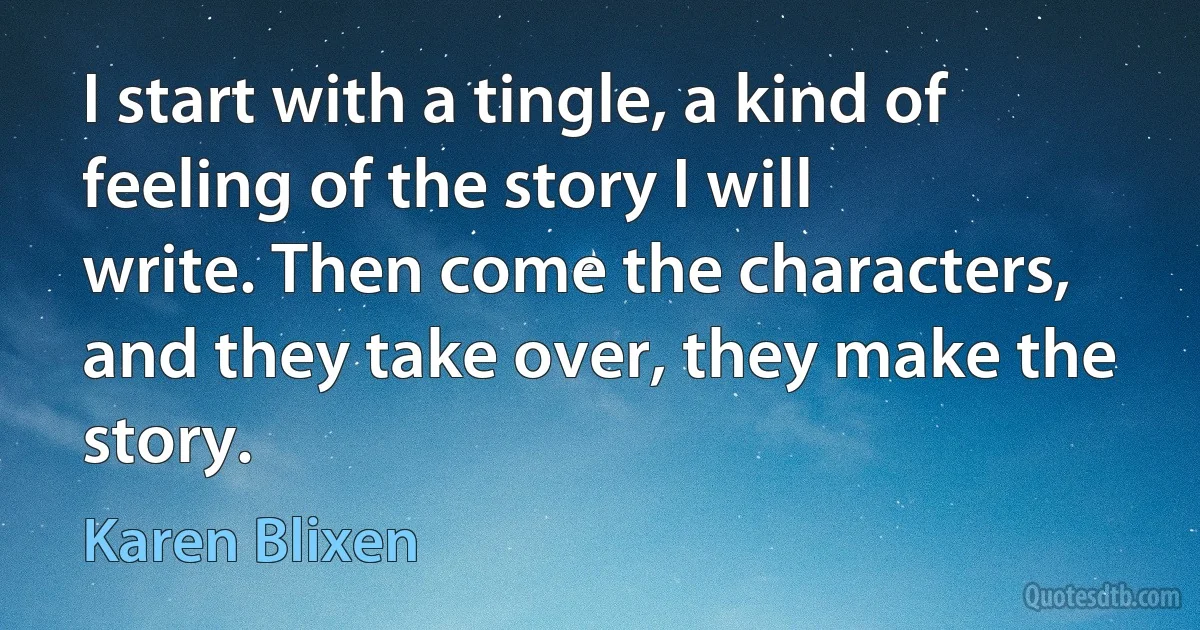 I start with a tingle, a kind of feeling of the story I will write. Then come the characters, and they take over, they make the story. (Karen Blixen)