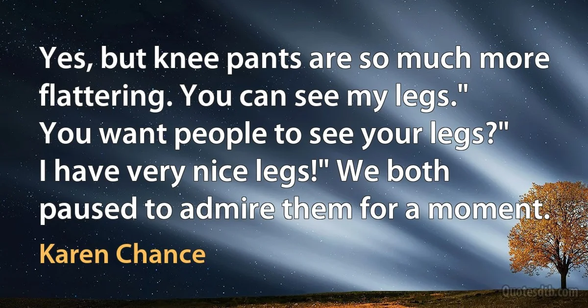 Yes, but knee pants are so much more flattering. You can see my legs."
You want people to see your legs?"
I have very nice legs!" We both paused to admire them for a moment. (Karen Chance)