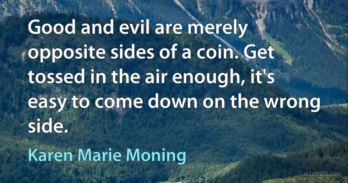 Good and evil are merely opposite sides of a coin. Get tossed in the air enough, it's easy to come down on the wrong side. (Karen Marie Moning)