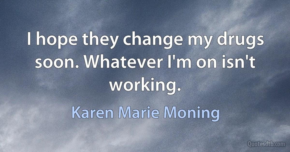 I hope they change my drugs soon. Whatever I'm on isn't working. (Karen Marie Moning)