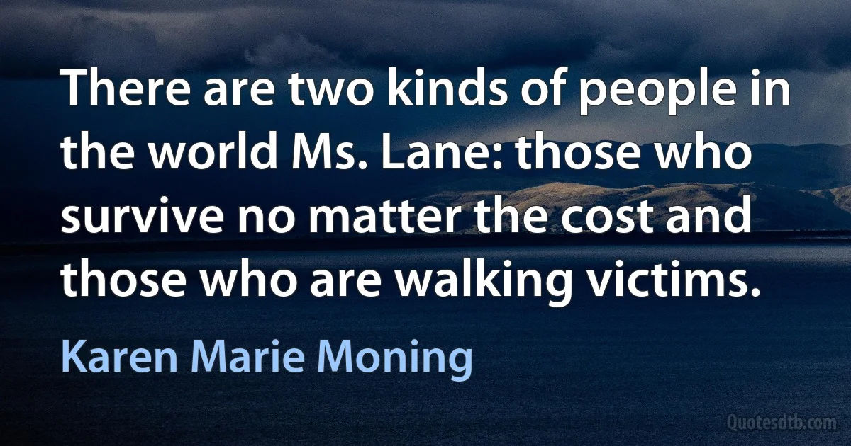 There are two kinds of people in the world Ms. Lane: those who survive no matter the cost and those who are walking victims. (Karen Marie Moning)