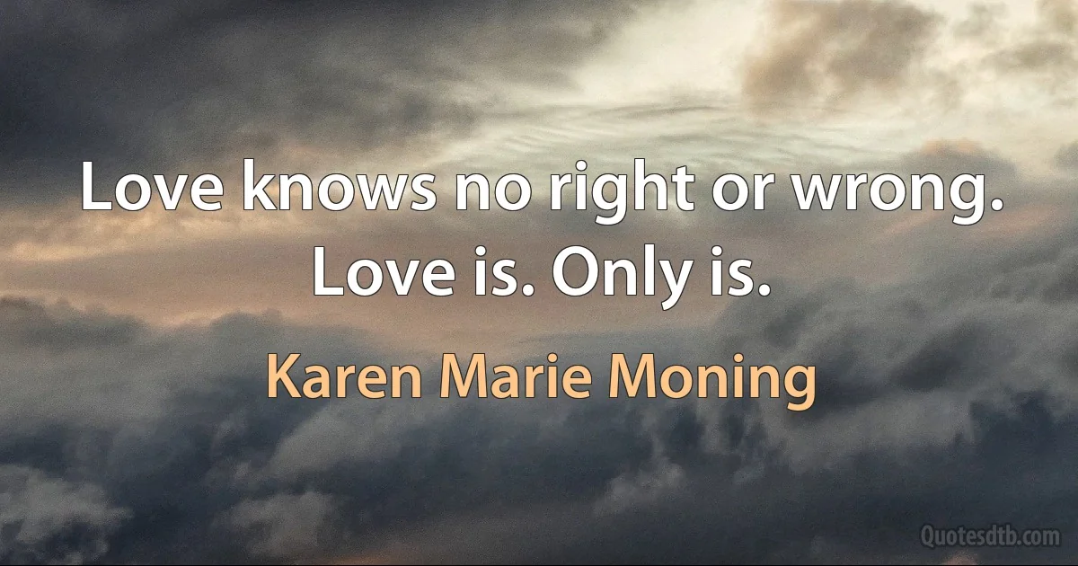 Love knows no right or wrong. Love is. Only is. (Karen Marie Moning)