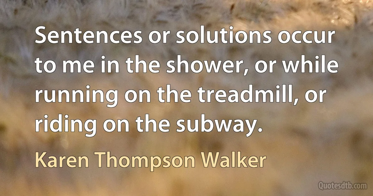 Sentences or solutions occur to me in the shower, or while running on the treadmill, or riding on the subway. (Karen Thompson Walker)