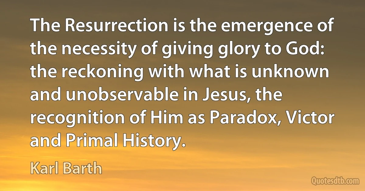 The Resurrection is the emergence of the necessity of giving glory to God: the reckoning with what is unknown and unobservable in Jesus, the recognition of Him as Paradox, Victor and Primal History. (Karl Barth)