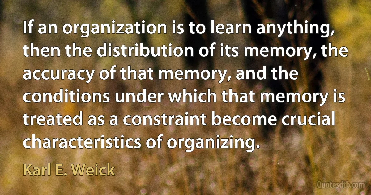 If an organization is to learn anything, then the distribution of its memory, the accuracy of that memory, and the conditions under which that memory is treated as a constraint become crucial characteristics of organizing. (Karl E. Weick)