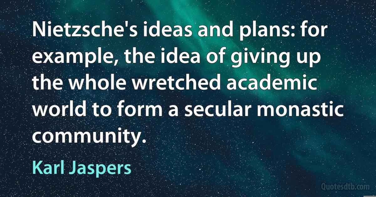 Nietzsche's ideas and plans: for example, the idea of giving up the whole wretched academic world to form a secular monastic community. (Karl Jaspers)