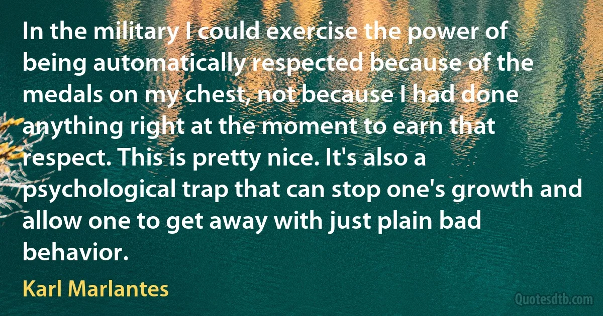 In the military I could exercise the power of being automatically respected because of the medals on my chest, not because I had done anything right at the moment to earn that respect. This is pretty nice. It's also a psychological trap that can stop one's growth and allow one to get away with just plain bad behavior. (Karl Marlantes)