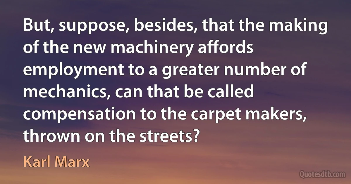 But, suppose, besides, that the making of the new machinery affords employment to a greater number of mechanics, can that be called compensation to the carpet makers, thrown on the streets? (Karl Marx)