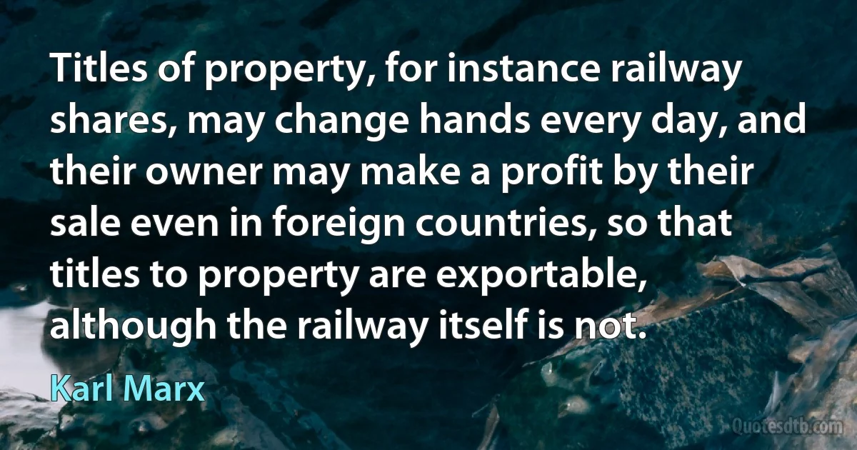 Titles of property, for instance railway shares, may change hands every day, and their owner may make a profit by their sale even in foreign countries, so that titles to property are exportable, although the railway itself is not. (Karl Marx)